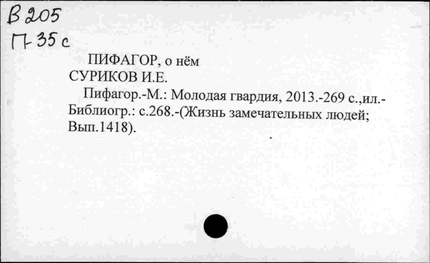 ﻿Валя
ПИФАГОР, о нём СУРИКОВ И.Е.
Пифагор.-М.: Молодая гвардия, 2013.-269 с.,ил,-Библиогр.: с.268.-(Жизнь замечательных людей-Вып.1418).